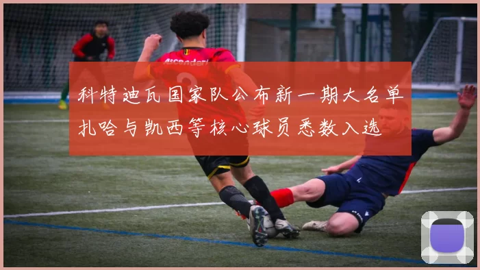 科特迪瓦国家队公布新一期大名单扎哈与凯西等核心球员悉数入选