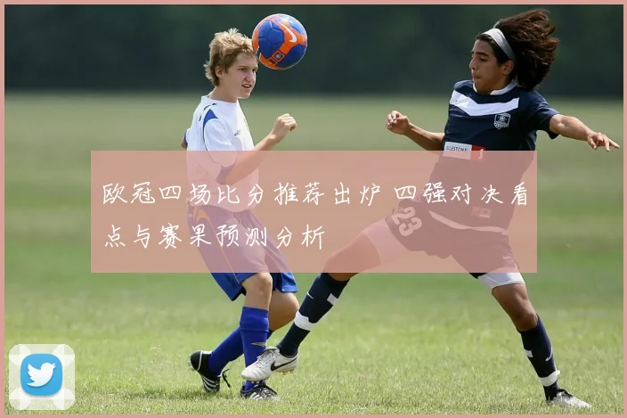 欧冠四场比分推荐出炉 四强对决看点与赛果预测分析