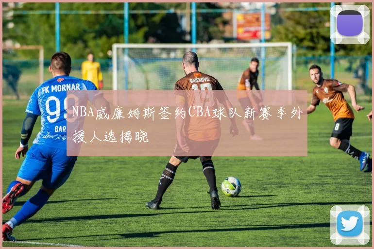 NBA威廉姆斯签约CBA球队新赛季外援人选揭晓