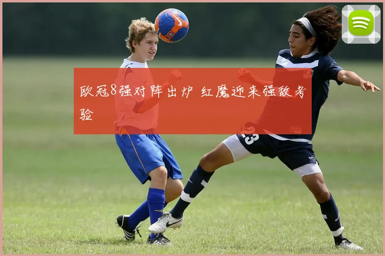 欧冠8强对阵出炉 红魔迎来强敌考验