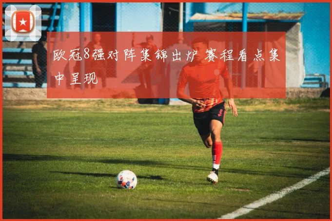 欧冠8强对阵集锦出炉 赛程看点集中呈现