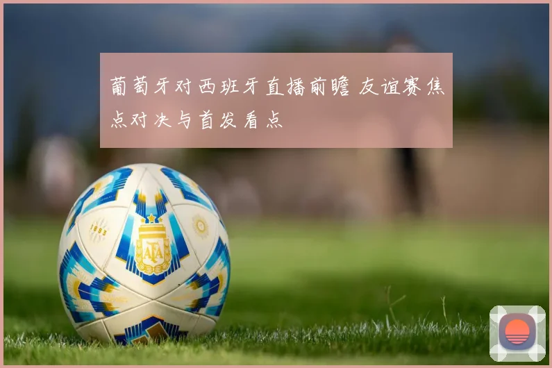 葡萄牙对西班牙直播前瞻 友谊赛焦点对决与首发看点