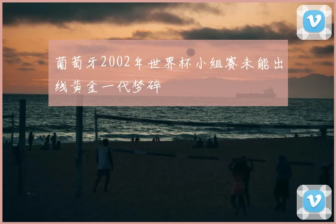 葡萄牙2002年世界杯小组赛未能出线黄金一代梦碎