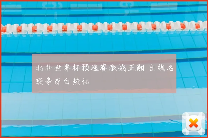 北非世界杯预选赛激战正酣 出线名额争夺白热化