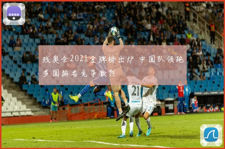 残奥会2021金牌榜出炉 中国队领跑多国排名竞争激烈