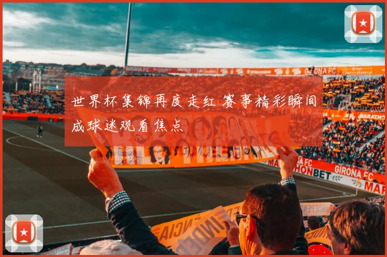 世界杯集锦再度走红 赛事精彩瞬间成球迷观看焦点